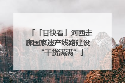 「甘快看」河西走廊国家遗产线路建设“干货满满”