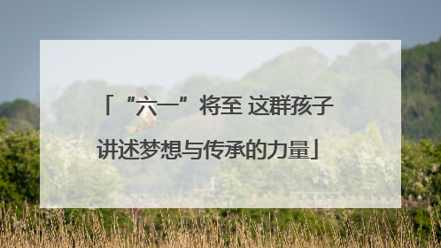 “六一”将至 这群孩子讲述梦想与传承的力量