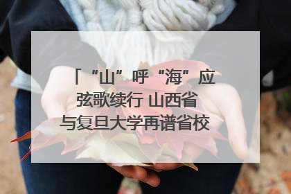“山”呼“海”应 弦歌续行 山西省与复旦大学再谱省校合作新篇章