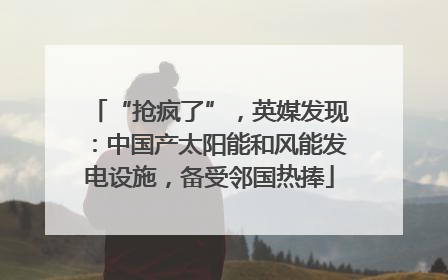 “抢疯了”，英媒发现：中国产太阳能和风能发电设施，备受邻国热捧