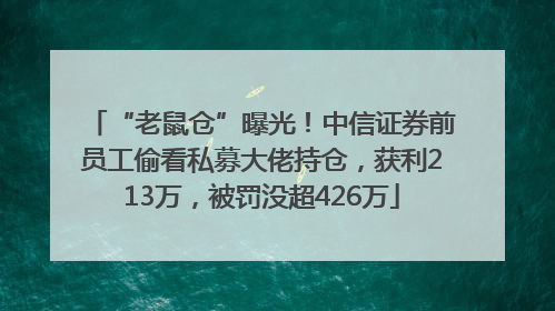 “老鼠仓”曝光！中信证券前员工偷看私募大佬持仓，获利213万，被罚没超426万