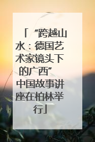 “跨越山水：德国艺术家镜头下的广西” 中国故事讲座在柏林举行