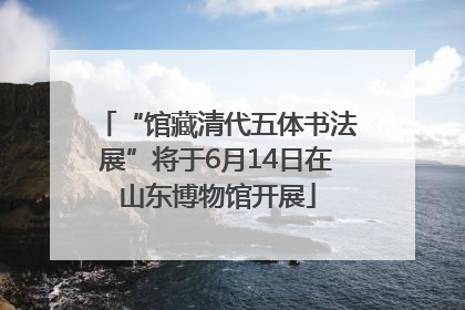 “馆藏清代五体书法展”将于6月14日在山东博物馆开展