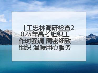 王忠林调研检查2025年高考组织工作时强调 周密细致组织 温暖用心服务 确保全省高考安全有序顺利