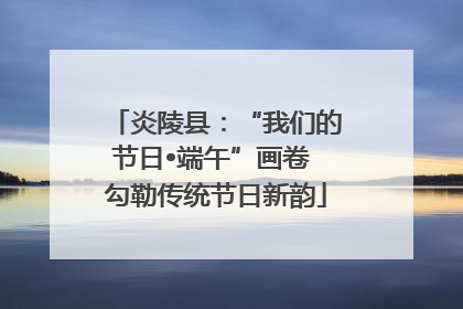 炎陵县：“我们的节日•端午”画卷 勾勒传统节日新韵