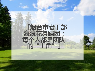 烟台市老干部海浪花舞蹈团：每个人都是团队的“主角”