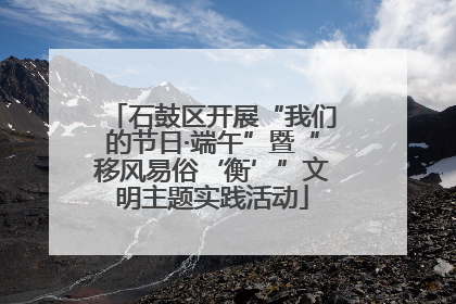 石鼓区开展“我们的节日·端午”暨“移风易俗‘衡’”文明主题实践活动