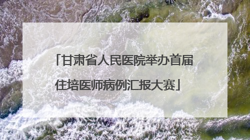 甘肃省人民医院举办首届住培医师病例汇报大赛