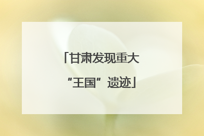 甘肃发现重大“王国”遗迹
