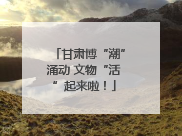 甘肃博“潮”涌动 文物“活”起来啦！