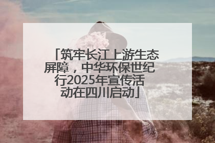 筑牢长江上游生态屏障，中华环保世纪行2025年宣传活动在四川启动