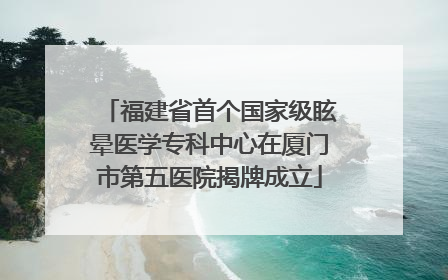 福建省首个国家级眩晕医学专科中心在厦门市第五医院揭牌成立
