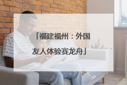 福建福州：外国友人体验赛龙舟