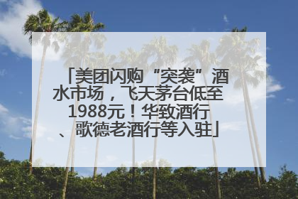 美团闪购“突袭”酒水市场，飞天茅台低至1988元！华致酒行、歌德老酒行等入驻