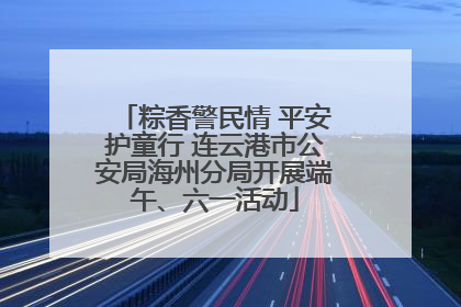 粽香警民情 平安护童行 连云港市公安局海州分局开展端午、六一活动
