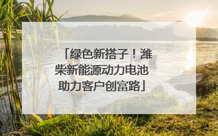 绿色新搭子！潍柴新能源动力电池助力客户创富路