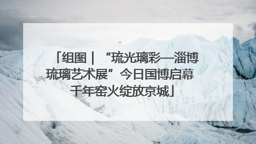 组图｜“琉光璃彩—淄博琉璃艺术展”今日国博启幕 千年窑火绽放京城