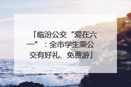 临汾公交“爱在六一”：全市学生乘公交有好礼、免费游