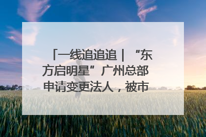 一线追追追｜“东方启明星”广州总部申请变更法人，被市场监管部门限制