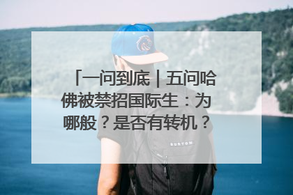 一问到底｜五问哈佛被禁招国际生：为哪般？是否有转机？学生怎么办？