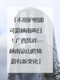 不用护照即可游越南两日！广西凭祥—越南谅山跨境游有新变化