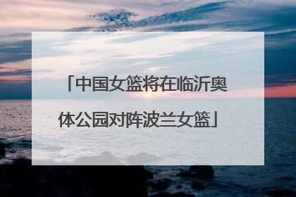 中国女篮将在临沂奥体公园对阵波兰女篮