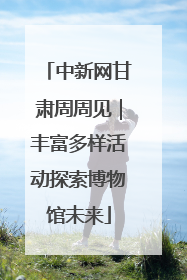 中新网甘肃周周见｜丰富多样活动探索博物馆未来