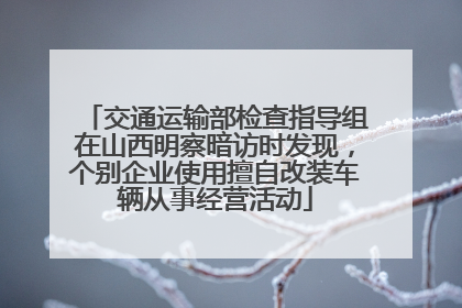 交通运输部检查指导组在山西明察暗访时发现，个别企业使用擅自改装车辆从事经营活动
