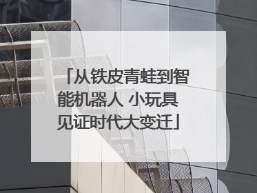 从铁皮青蛙到智能机器人 小玩具见证时代大变迁