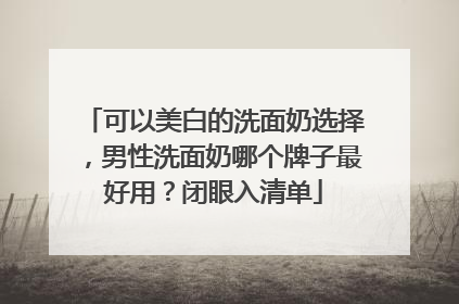 可以美白的洗面奶选择，男性洗面奶哪个牌子最好用？闭眼入清单