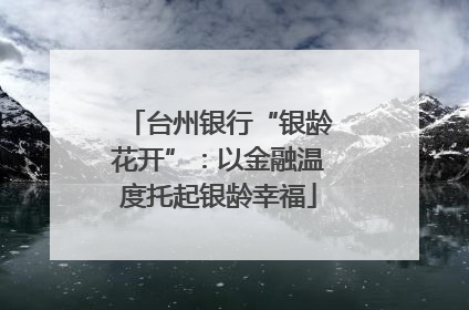 台州银行“银龄花开”：以金融温度托起银龄幸福