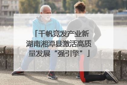 千帆竞发产业新 湖南湘潭县激活高质量发展“强引擎”