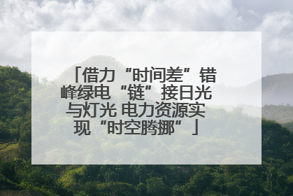 借力“时间差”错峰绿电“链”接日光与灯光 电力资源实现“时空腾挪”