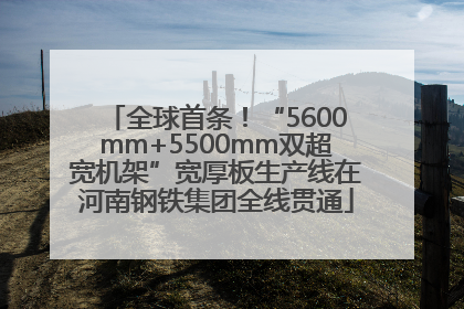 全球首条！“5600mm+5500mm双超宽机架”宽厚板生产线在河南钢铁集团全线贯通
