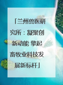 兰州兽医研究所：凝聚创新动能 擎起畜牧业科技发展新标杆
