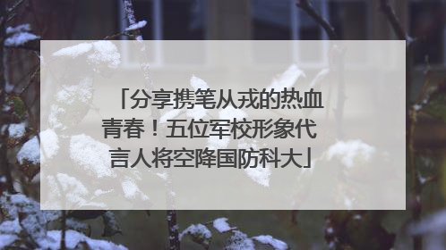 分享携笔从戎的热血青春！五位军校形象代言人将空降国防科大