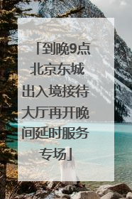 到晚9点 北京东城出入境接待大厅再开晚间延时服务专场
