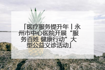医疗服务提升年丨永州市中心医院开展“服务百姓 健康行动”大型公益义诊活动