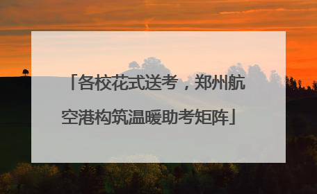 各校花式送考，郑州航空港构筑温暖助考矩阵
