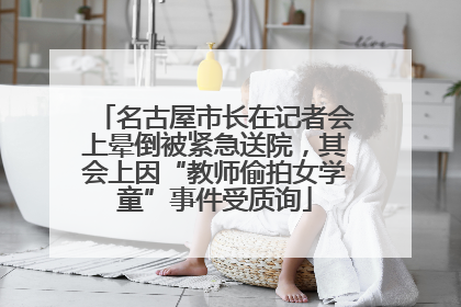 名古屋市长在记者会上晕倒被紧急送院，其会上因“教师偷拍女学童”事件受质询
