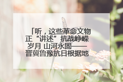 听，这些革命文物正“讲述”抗战峥嵘岁月 山河永固——晋冀鲁豫抗日根据地革命文物展开展