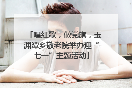 唱红歌，做党旗，玉渊潭乡敬老院举办迎“七一”主题活动