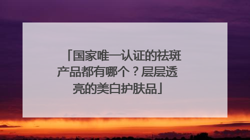 国家唯一认证的祛斑产品都有哪个？层层透亮的美白护肤品