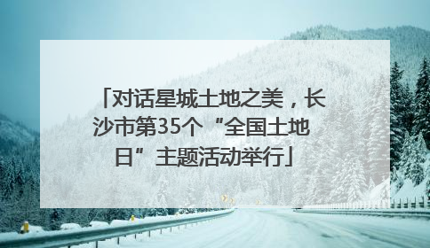 对话星城土地之美，长沙市第35个“全国土地日”主题活动举行