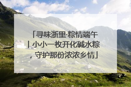 寻味浙里·粽情端午丨小小一枚开化碱水粽，守护那份浓浓乡情