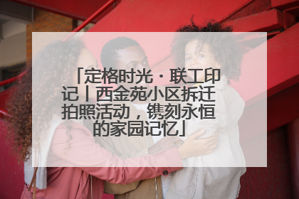 定格时光・联工印记丨西金苑小区拆迁拍照活动，镌刻永恒的家园记忆