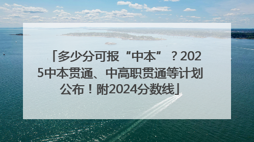 多少分可报“中本”？2025中本贯通、中高职贯通等计划公布！附2024分数线