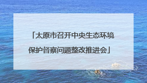 太原市召开中央生态环境保护督察问题整改推进会