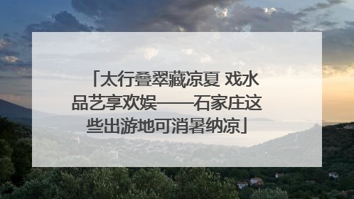 太行叠翠藏凉夏 戏水品艺享欢娱——石家庄这些出游地可消暑纳凉