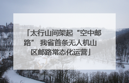 太行山间架起“空中邮路” 我省首条无人机山区邮路常态化运营